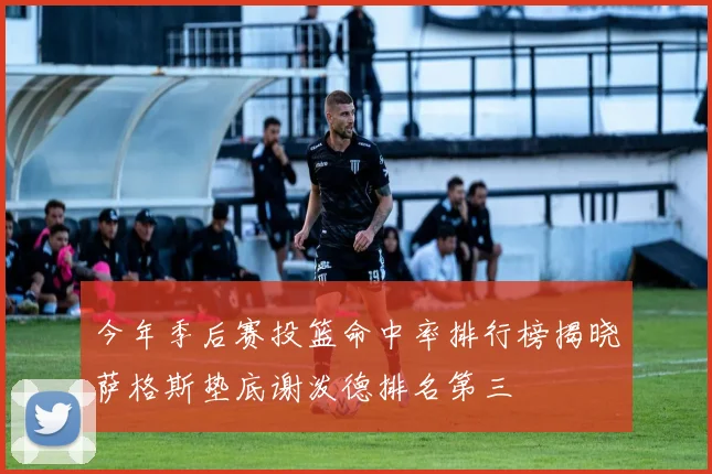 今年季后赛投篮命中率排行榜揭晓萨格斯垫底谢泼德排名第三