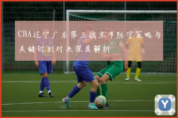 CBA辽宁广东第三战末节防守策略与关键时刻对决深度解析