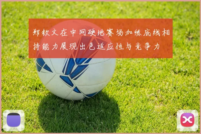 郑钦文在中网硬地赛场加练底线相持能力展现出色适应性与竞争力