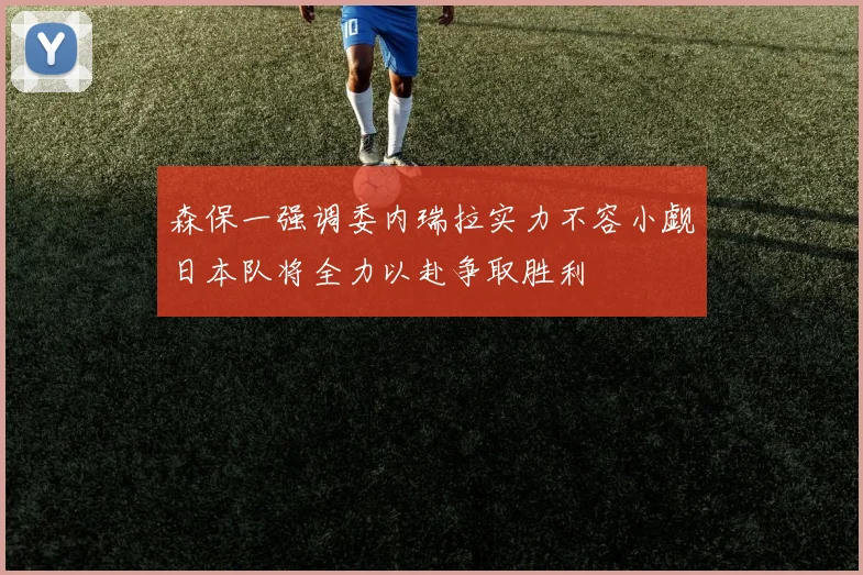 森保一强调委内瑞拉实力不容小觑日本队将全力以赴争取胜利