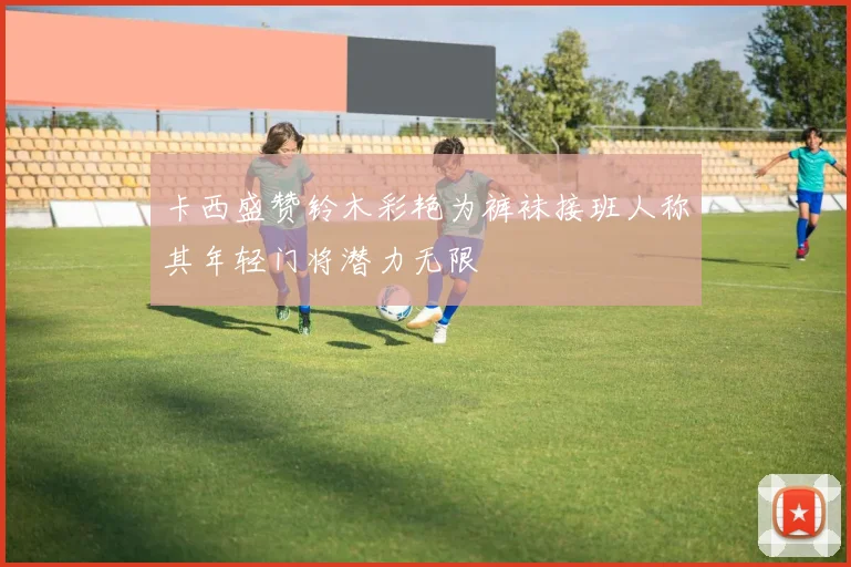 卡西盛赞铃木彩艳为裤袜接班人称其年轻门将潜力无限