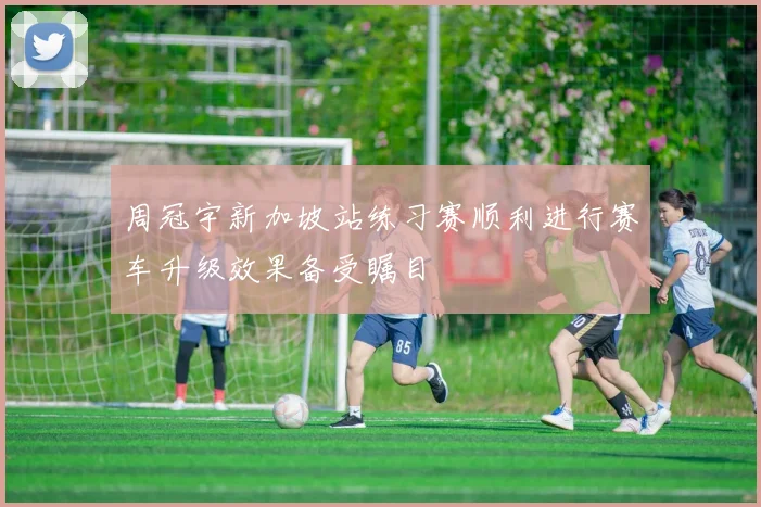 周冠宇新加坡站练习赛顺利进行赛车升级效果备受瞩目