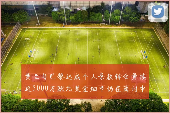 费兰与巴黎达成个人条款转会费接近5000万欧元奖金细节仍在商讨中