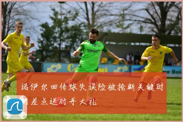 诺伊尔回传球失误险被抢断关键时刻差点送对手大礼