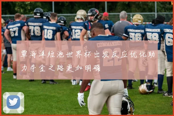 覃海洋短池世界杯出发反应优化助力夺金之路更加明确