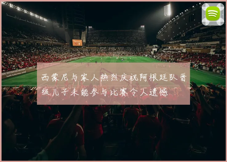 西蒙尼与家人热烈庆祝阿根廷队晋级儿子未能参与比赛令人遗憾