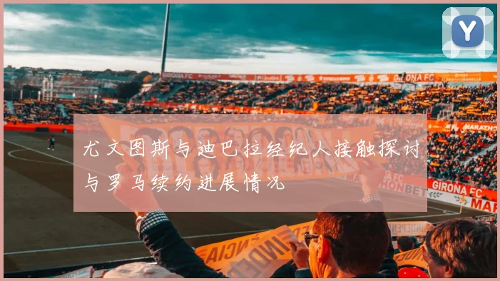尤文图斯与迪巴拉经纪人接触探讨与罗马续约进展情况